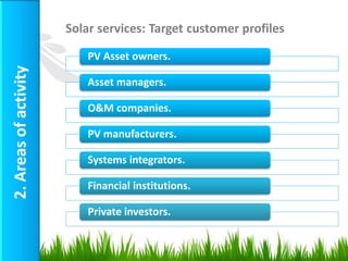 Solar services: Target customer profiles

                           PV Asset owners.
2. Areas of activity


                           Asset managers.

                           O&M companies.

                           PV manufacturers.

                           Systems integrators.

                           Financial institutions.

                           Private investors.


                                                                  9
 