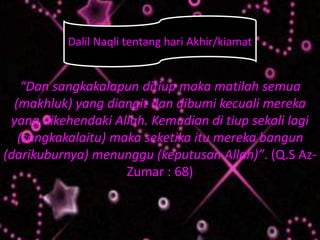 :
“Dan sangkakalapun ditiup maka matilah semua
(makhluk) yang diangit dan dibumi kecuali mereka
yang dikehendaki Allah. Kemudian di tiup sekali lagi
(sangkakalaitu) maka seketika itu mereka bangun
(darikuburnya) menunggu (keputusan Allah)”. (Q.S Az-
Zumar : 68)
Dalil Naqli tentang hari Akhir/kiamat
 