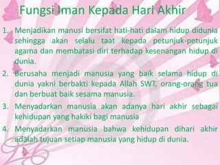 Fungsi Iman Kepada Hari Akhir
1. Menjadikan manusi bersifat hati-hati dalam hidup didunia
sehingga akan selalu taat kepada petunjuk-petunjuk
agama dan membatasi diri terhadap kesenangan hidup di
dunia.
2. Berusaha menjadi manusia yang baik selama hidup di
dunia yakni berbakti kepada Allah SWT, orang-orang tua
dan berbuat baik sesama manusia.
3. Menyadarkan manusia akan adanya hari akhir sebagai
kehidupan yang hakiki bagi manusia
4. Menyadarkan manusia bahwa kehidupan dihari akhir
adalah tujuan setiap manusia yang hidup di dunia.
 