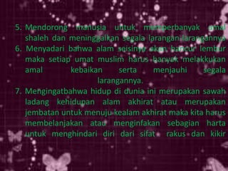5. Mendorong manusia untuk memperbanyak amal
shaleh dan meninggalkan segala larangan-larangannya
6. Menyadari bahwa alam seisinya akan hancur lembur
maka setiap umat muslim harus banyak melakkukan
amal kebaikan serta menjauhi segala
larangannya.
7. Mengingatbahwa hidup di dunia ini merupakan sawah
ladang kehidupan alam akhirat atau merupakan
jembatan untuk menuju kealam akhirat maka kita harus
membelanjakan atau menginfakan sebagian harta
untuk menghindari diri dari sifat rakus dan kikir
 