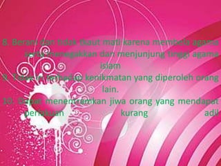 8. Berani dan tidak tkaut mati karena membela agama
serta menegakkan dan menjunjung tinggi agama
islam
9. Tidak iri terhadap kenikmatan yang diperoleh orang
lain.
10. Dapat menentramkan jiwa orang yang mendapat
perlakuan kurang adil
 