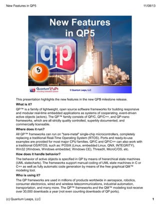 New Features in QP5

11/08/13

New Features
in QP5

© Quantum Leaps, LLC

This presentation highlights the new features in the new QP5 milestone release.
What is it?
QP™ is a family of lightweight, open source software frameworks for building responsive
and modular real-time embedded applications as systems of cooperating, event-driven
active objects (actors). The QP™ family consists of QP/C, QP/C++, and QP-nano
frameworks, which are all strictly quality controlled, superbly documented, and
commercially licensable.
Where does it run?
All QP™ frameworks can run on "bare-metal" single-chip microcontrollers, completely
replacing a traditional Real-Time Operating System (RTOS). Ports and ready-to-use
examples are provided for most major CPU families. QP/C and QP/C++ can also work with
a traditional OS/RTOS, such as: POSIX (Linux, embedded Linux, QNX, INTEGRITY),
Win32 (Windows, Windows embedded, Windows CE), ThreadX, MicroC/OS, etc.
How does it handle behavior?
The behavior of active objects is specified in QP by means of hierarchical state machines
(UML statecharts). The frameworks support manual coding of UML state machines in C or
C++ as well as fully automatic code generation by means of the free graphical QM™
modeling tool.
Who is using it?
The QP frameworks are used in millions of products worldwide in aerospace, robotics,
consumer electronics, wired and wireless telecommunications, industrial automation,
transportation, and many more. The QP™ frameworks and the QM™ modeling tool receive
over 30,000 downloads a year (not even counting downloads of QP ports).
(c) Quantum Leaps, LLC

1

 
