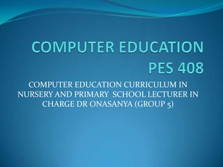 COMPUTER EDUCATION CURRICULUM IN
NURSERY AND PRIMARY SCHOOL LECTURER IN
CHARGE DR ONASANYA (GROUP 5)
 