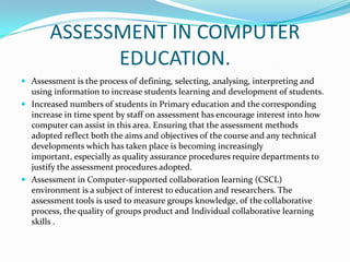 ASSESSMENT IN COMPUTER
EDUCATION.
 Assessment is the process of defining, selecting, analysing, interpreting and
using information to increase students learning and development of students.
 Increased numbers of students in Primary education and the corresponding
increase in time spent by staff on assessment has encourage interest into how
computer can assist in this area. Ensuring that the assessment methods
adopted reflect both the aims and objectives of the course and any technical
developments which has taken place is becoming increasingly
important, especially as quality assurance procedures require departments to
justify the assessment procedures adopted.
 Assessment in Computer-supported collaboration learning (CSCL)
environment is a subject of interest to education and researchers. The
assessment tools is used to measure groups knowledge, of the collaborative
process, the quality of groups product and Individual collaborative learning
skills .
 
