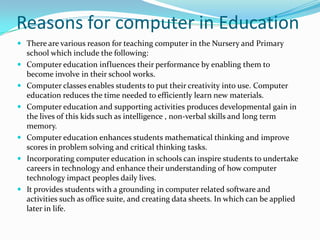 Reasons for computer in Education
 There are various reason for teaching computer in the Nursery and Primary
school which include the following:
 Computer education influences their performance by enabling them to
become involve in their school works.
 Computer classes enables students to put their creativity into use. Computer
education reduces the time needed to efficiently learn new materials.
 Computer education and supporting activities produces developmental gain in
the lives of this kids such as intelligence , non-verbal skills and long term
memory.
 Computer education enhances students mathematical thinking and improve
scores in problem solving and critical thinking tasks.
 Incorporating computer education in schools can inspire students to undertake
careers in technology and enhance their understanding of how computer
technology impact peoples daily lives.
 It provides students with a grounding in computer related software and
activities such as office suite, and creating data sheets. In which can be applied
later in life.
 