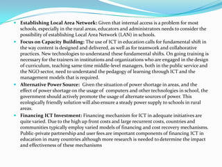  Establishing Local Area Network: Given that internal access is a problem for most
schools, especially in the rural areas, educators and administrators needs to consider the
possibility of establishing Local Area Network (LAN) in schools.
 Focus on Capacity Building: The use of ICT in education calls for fundamental shift in
the way content is designed and delivered, as well as for teamwork and collaborative
practices. New technologies to understand these fundamental shifts. On going training is
necessary for the trainers in institutions and organizations who are engaged in the design
of curriculum, teaching same time middle-level managers, both in the public service and
the NGO sector, need to understand the pedagogy of learning through ICT and the
management models that is required.
 Alternative Power Source: Given the situation of power shortage in areas, and the
effect of power shortage on the usage of computers and other technologies in school, the
government should actively promote the usage of alternate sources of power. This
ecologically friendly solution will also ensure a steady power supply to schools in rural
areas.
 Financing ICT Investment: Financing mechanism for ICT in adequate initiatives are
quite varied. Due to the high up front costs and large recurrent costs, countries and
communities typically employ varied models of financing and cost recovery mechanisms.
Public-private partnership and user fees are important components of financing ICT in
education in many countries although more research is needed to determine the impact
and effectiveness of these mechanisms
 