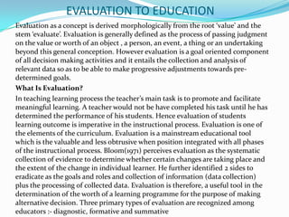 EVALUATION TO EDUCATION
Evaluation as a concept is derived morphologically from the root ‘value’ and the
stem ‘evaluate’. Evaluation is generally defined as the process of passing judgment
on the value or worth of an object , a person, an event, a thing or an undertaking
beyond this general conception. However evaluation is a goal oriented component
of all decision making activities and it entails the collection and analysis of
relevant data so as to be able to make progressive adjustments towards pre-
determined goals.
What Is Evaluation?
In teaching learning process the teacher’s main task is to promote and facilitate
meaningful learning. A teacher would not be have completed his task until he has
determined the performance of his students. Hence evaluation of students
learning outcome is imperative in the instructional process. Evaluation is one of
the elements of the curriculum. Evaluation is a mainstream educational tool
which is the valuable and less obtrusive when position integrated with all phases
of the instructional process. Bloom(1971) perceives evaluation as the systematic
collection of evidence to determine whether certain changes are taking place and
the extent of the change in individual learner. He further identified 2 sides to
eradicate as the goals and roles and collection of information (data collection)
plus the processing of collected data. Evaluation is therefore, a useful tool in the
determination of the worth of a learning programme for the purpose of making
alternative decision. Three primary types of evaluation are recognized among
educators :- diagnostic, formative and summative
 