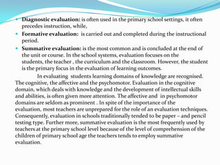  Diagnostic evaluation: is often used in the primary school settings, it often
precedes instruction, while,
 Formative evaluation: is carried out and completed during the instructional
period.
 Summative evaluation: is the most common and is concluded at the end of
the unit or course. In the school systems, evaluation focuses on the
students, the teacher , the curriculum and the classroom. However, the student
is the primary focus in the evaluation of learning outcomes.
In evaluating students learning domains of knowledge are recognised.
The cognitive, the affective and the psychomotor. Evaluation in the cognitive
domain, which deals with knowledge and the development of intellectual skills
and abilities, is often given more attention. The affective and in psychomotor
domains are seldom as prominent . In spite of the importance of the
evaluation, most teachers are unprepared for the role of an evaluation techniques.
Consequently, evaluation in schools traditionally tended to be paper – and pencil
testing type. Further more, summative evaluation is the most frequently used by
teachers at the primary school level because of the level of comprehension of the
children of primary school age the teachers tends to employ summative
evaluation.
 