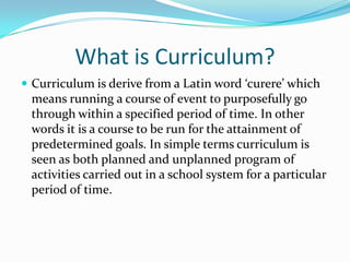 What is Curriculum?
 Curriculum is derive from a Latin word ‘curere’ which
means running a course of event to purposefully go
through within a specified period of time. In other
words it is a course to be run for the attainment of
predetermined goals. In simple terms curriculum is
seen as both planned and unplanned program of
activities carried out in a school system for a particular
period of time.
 