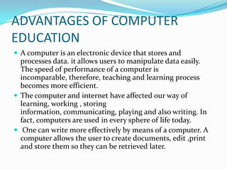 ADVANTAGES OF COMPUTER
EDUCATION
 A computer is an electronic device that stores and
processes data. it allows users to manipulate data easily.
The speed of performance of a computer is
incomparable, therefore, teaching and learning process
becomes more efficient.
 The computer and internet have affected our way of
learning, working , storing
information, communicating, playing and also writing. In
fact, computers are used in every sphere of life today.
 One can write more effectively by means of a computer. A
computer allows the user to create documents, edit ,print
and store them so they can be retrieved later.
 