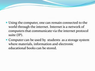  Using the computer, one can remain connected to the
world through the internet. Internet is a network of
computers that communicate via the internet protocol
suite (IP).
 Computer can be used by students as a storage system
where materials, information and electronic
educational books can be stored.
 