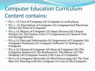 Computer Education Curriculum
Content contains:
 Pry 1 : (i) Uses of Computer (ii) Computer in work places
 Pry 2 : (i) Description of Computer (ii) Computerized Electronic
Device (iii) Parts of Computer
 Pry 3: (i) History of Computer (ii) Input Devices (iii) Output
Devices (iv) The System Unit (v) Components of a System Unit
(vi) Storage Devices
 Pry 4: (i) Data and Information (ii) Importance of Computer (iii)
Computer Hardware (iv) Computer Software (v) Setting up a
Computer
 Pry 5: (i) Classes of Computer (ii) Sizes of Computer (iii) The
Computer System (iv) The Keyboard (v) The Mouse (vi) The
Desktop (vii) Computer Games (viii) Care of Computers
 Pry 6: (i) Computer Networks (ii) Word Processing (iii) The Tool
Bars (iv) Drawing with the Computer (v) Care of the Computer
 