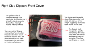 Fight Club Digipak: Front Cover
The Digipak itself
incorporates specific
iconography (the soap)
used in the film that the
audience will instantly
recognise. Therefore
standing out on a shelf.
The typeface used is
consistent with the fonts
used in the film Meaning that
fans will instantly recognise
this typeface making it
instantly indistinguishable.
There is credit to “Original
motion picture” showing that
this was in fact more about
the movie and less about the
artists involved, in fact there
is no reference to any artists
on the cover whatsoever.
The Digipak also has visible
signs of damage on the front
which is in fact part of the
design, suggesting references
to the motion picture itself.
 