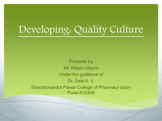 Developing: Quality Culture
Presents by
Mr. Nilesh Utpure
Under the guidance of
Dr. Dale A. V.
Sharadchandra Pawar College of Pharmacy (otur)
Pune-412409
1
 