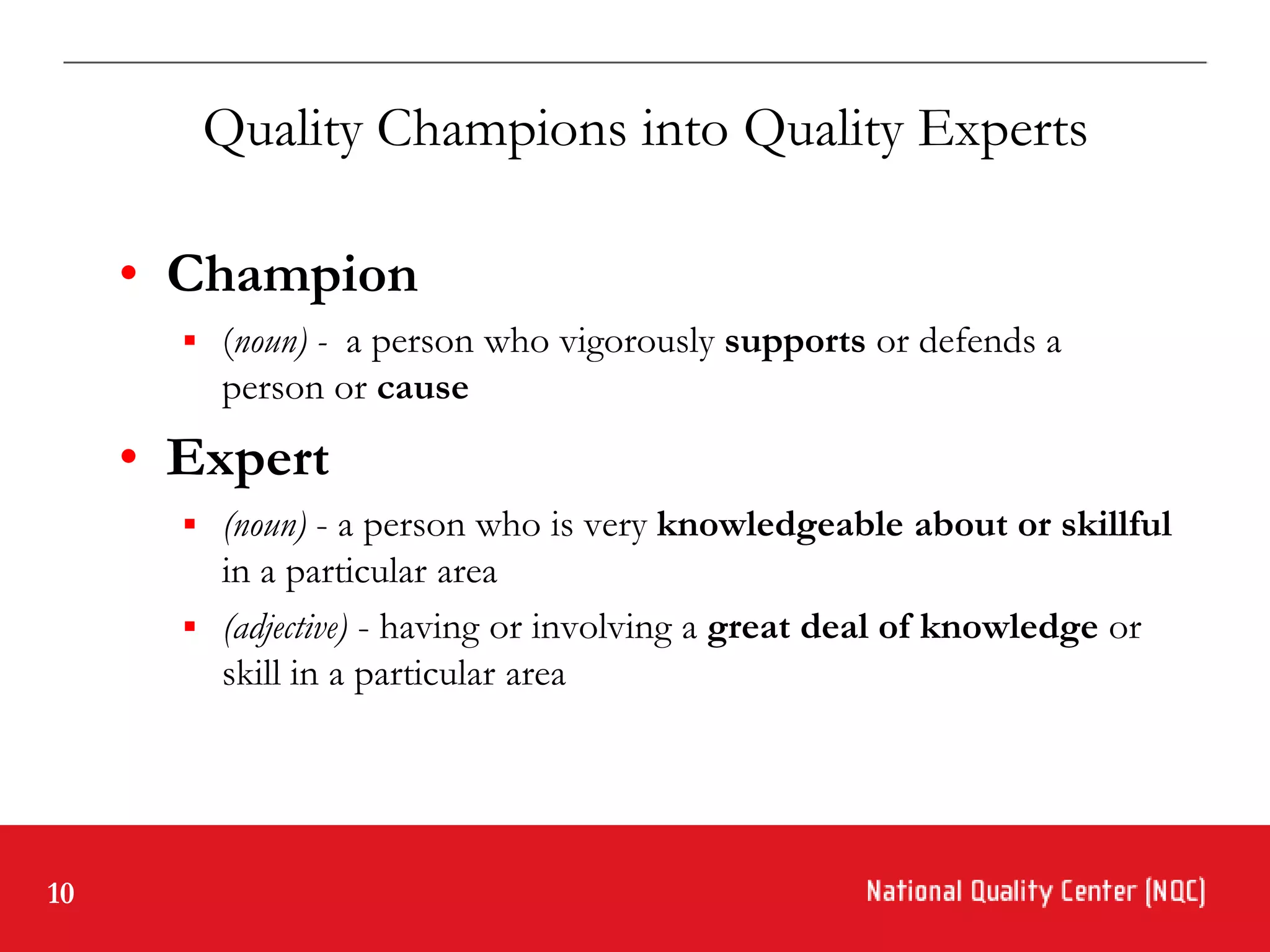 Quality Champions into Quality Experts

     • Champion
        (noun) - a person who vigorously supports or defends a
         person or cause
     • Expert
        (noun) - a person who is very knowledgeable about or skillful
         in a particular area
        (adjective) - having or involving a great deal of knowledge or
         skill in a particular area




10
 