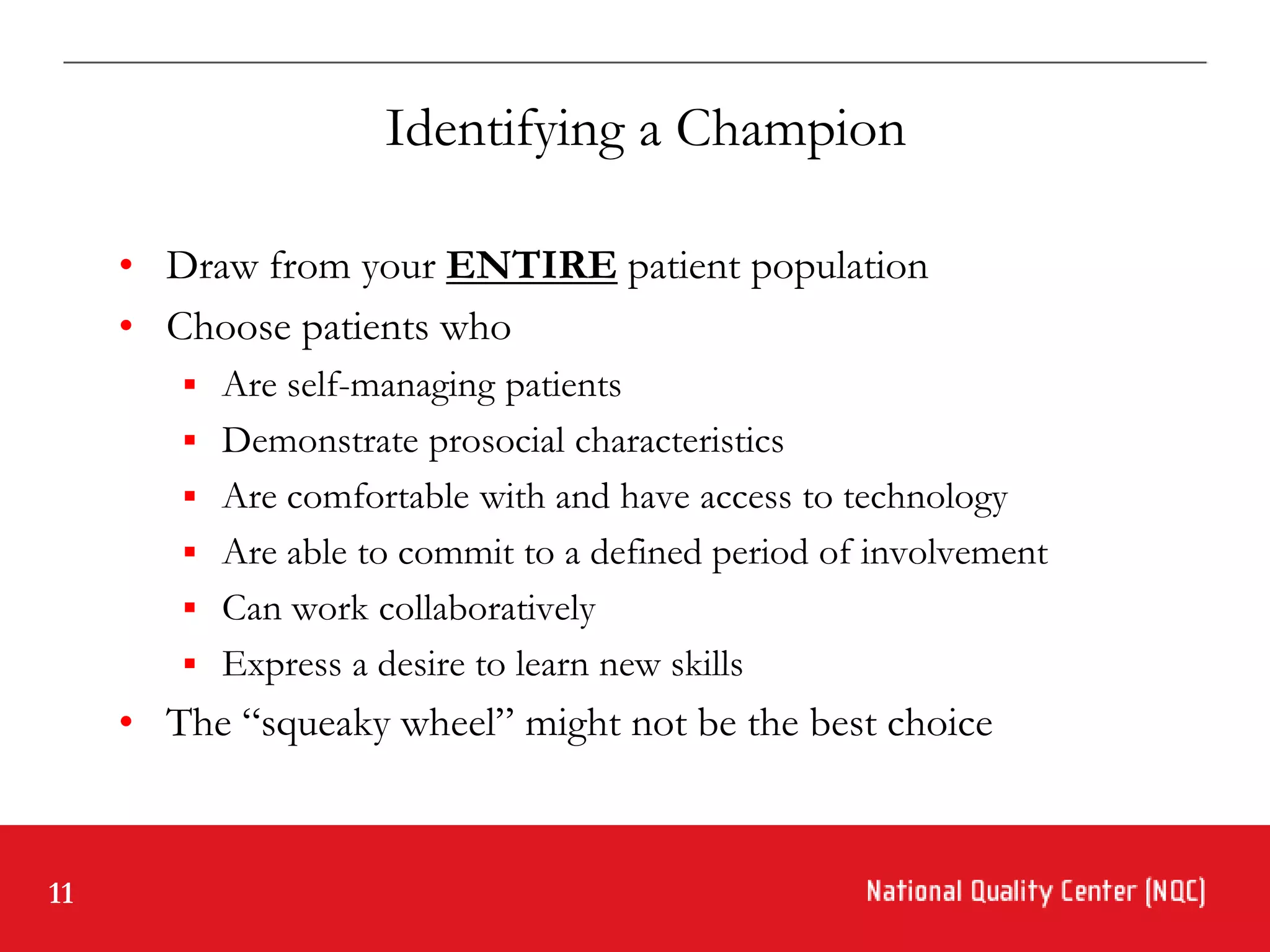 Identifying a Champion

     • Draw from your ENTIRE patient population
     • Choose patients who
         Are self-managing patients
         Demonstrate prosocial characteristics
         Are comfortable with and have access to technology
         Are able to commit to a defined period of involvement
         Can work collaboratively
         Express a desire to learn new skills
     • The “squeaky wheel” might not be the best choice


11
 