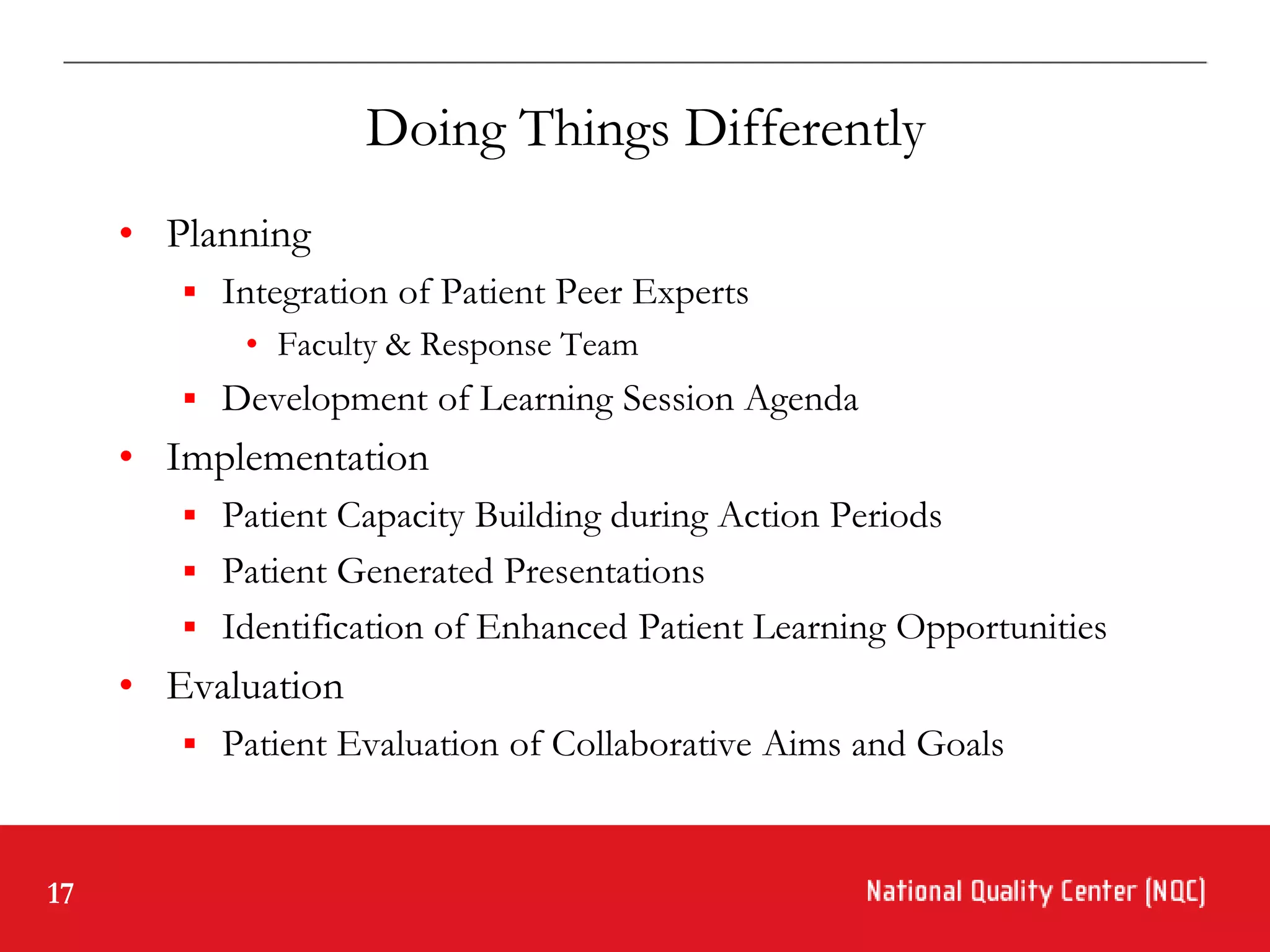 Doing Things Differently
     • Planning
         Integration of Patient Peer Experts
            • Faculty & Response Team
         Development of Learning Session Agenda
     • Implementation
         Patient Capacity Building during Action Periods
         Patient Generated Presentations
         Identification of Enhanced Patient Learning Opportunities
     • Evaluation
         Patient Evaluation of Collaborative Aims and Goals



17
 