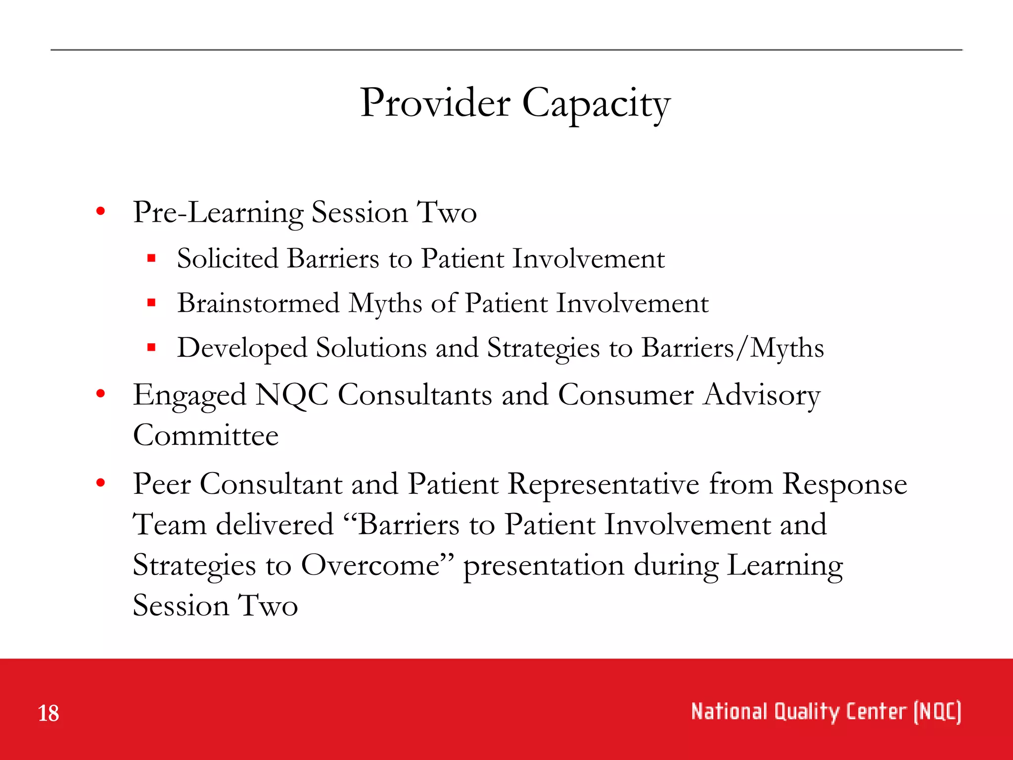 Provider Capacity

     • Pre-Learning Session Two
         Solicited Barriers to Patient Involvement
         Brainstormed Myths of Patient Involvement
         Developed Solutions and Strategies to Barriers/Myths
     • Engaged NQC Consultants and Consumer Advisory
       Committee
     • Peer Consultant and Patient Representative from Response
       Team delivered “Barriers to Patient Involvement and
       Strategies to Overcome” presentation during Learning
       Session Two


18
 