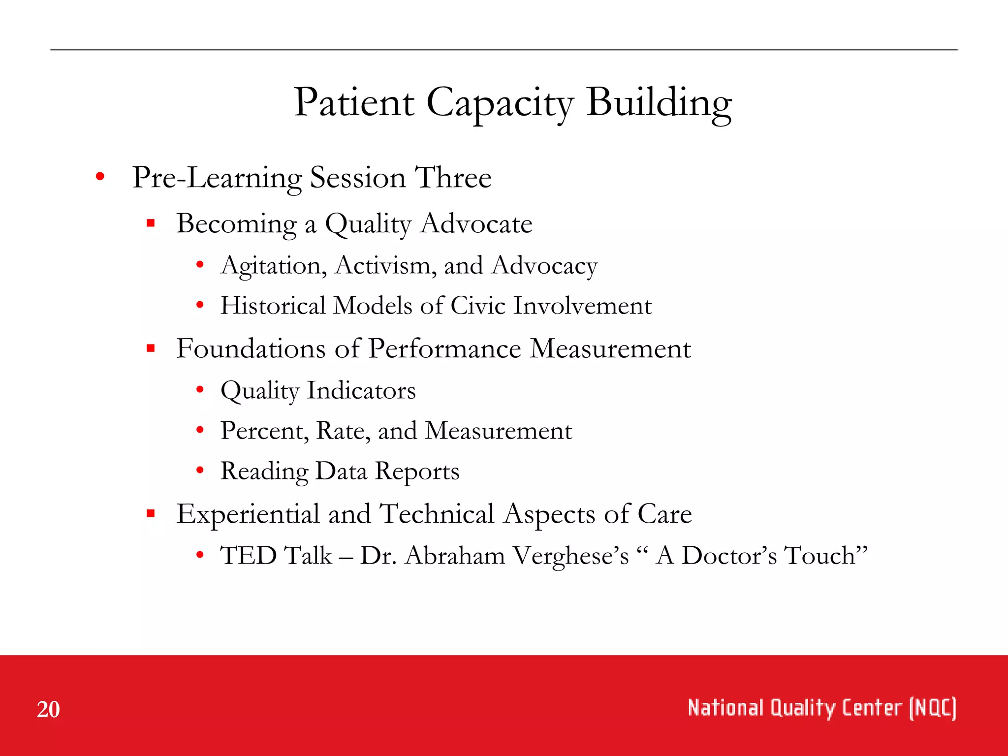 Patient Capacity Building
     • Pre-Learning Session Three
         Becoming a Quality Advocate
            • Agitation, Activism, and Advocacy
            • Historical Models of Civic Involvement
         Foundations of Performance Measurement
            • Quality Indicators
            • Percent, Rate, and Measurement
            • Reading Data Reports
         Experiential and Technical Aspects of Care
            • TED Talk – Dr. Abraham Verghese’s “ A Doctor’s Touch”




20
 