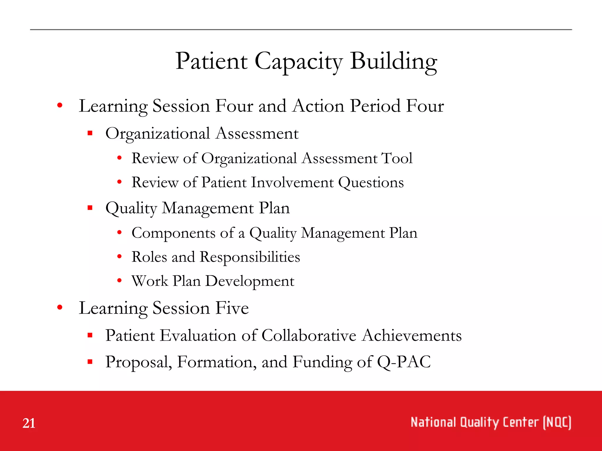 Patient Capacity Building
     • Learning Session Four and Action Period Four
         Organizational Assessment
            • Review of Organizational Assessment Tool
            • Review of Patient Involvement Questions
         Quality Management Plan
            • Components of a Quality Management Plan
            • Roles and Responsibilities
            • Work Plan Development
     • Learning Session Five
         Patient Evaluation of Collaborative Achievements
         Proposal, Formation, and Funding of Q-PAC


21
 