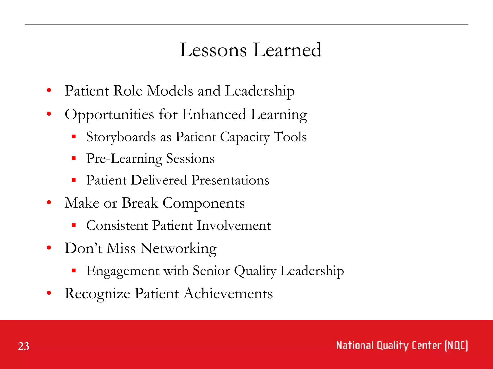 Lessons Learned
     • Patient Role Models and Leadership
     • Opportunities for Enhanced Learning
         Storyboards as Patient Capacity Tools
         Pre-Learning Sessions
         Patient Delivered Presentations
     • Make or Break Components
         Consistent Patient Involvement
     • Don’t Miss Networking
         Engagement with Senior Quality Leadership
     • Recognize Patient Achievements


23
 