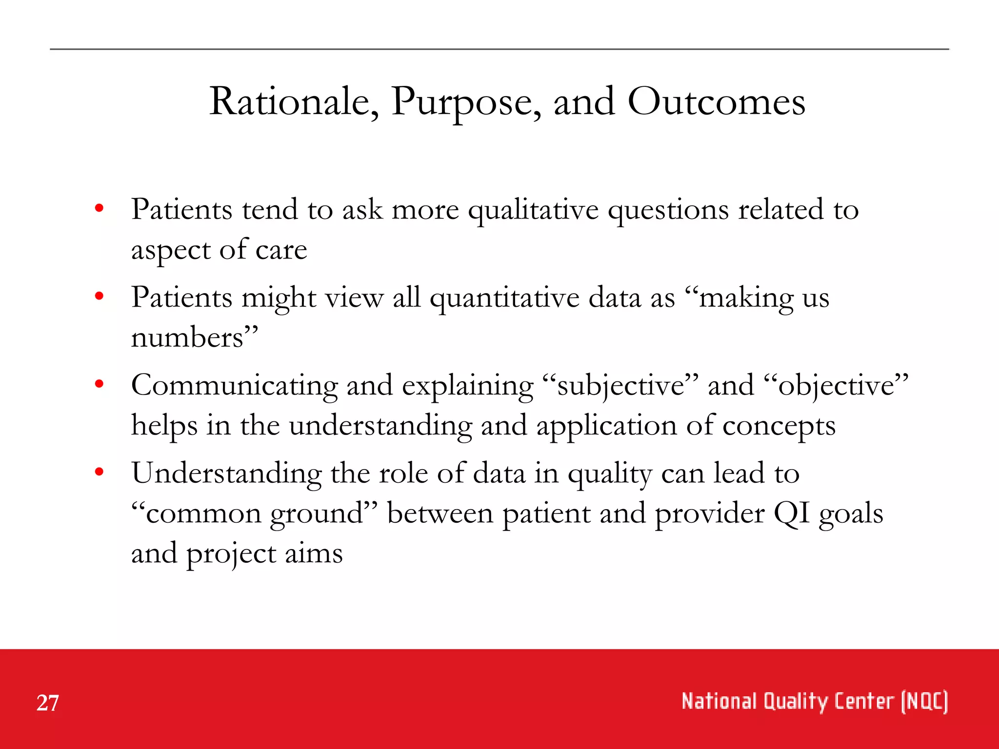 Rationale, Purpose, and Outcomes

     • Patients tend to ask more qualitative questions related to
       aspect of care
     • Patients might view all quantitative data as “making us
       numbers”
     • Communicating and explaining “subjective” and “objective”
       helps in the understanding and application of concepts
     • Understanding the role of data in quality can lead to
       “common ground” between patient and provider QI goals
       and project aims



27
 