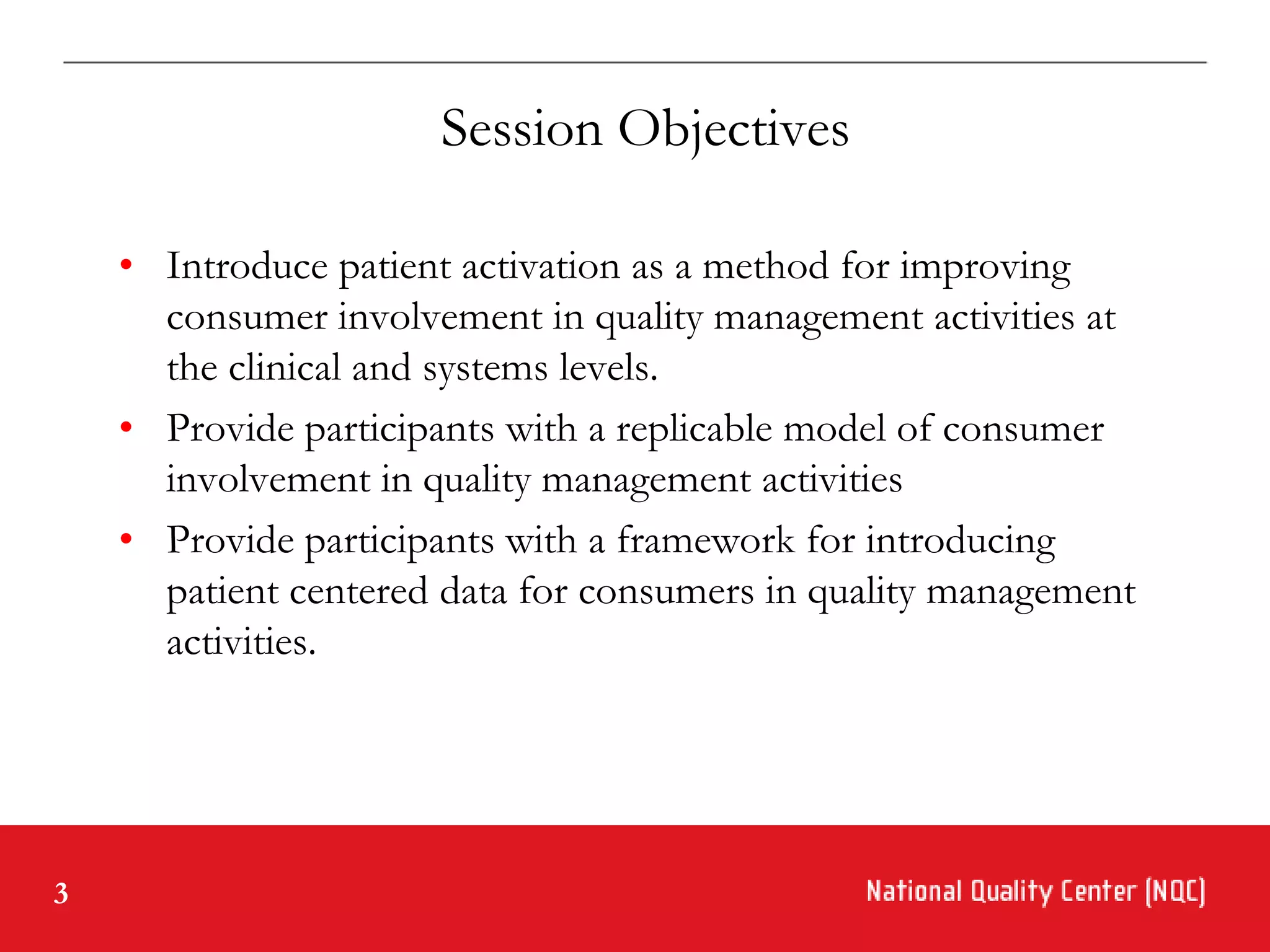 Session Objectives

    • Introduce patient activation as a method for improving
      consumer involvement in quality management activities at
      the clinical and systems levels.
    • Provide participants with a replicable model of consumer
      involvement in quality management activities
    • Provide participants with a framework for introducing
      patient centered data for consumers in quality management
      activities.




3
 