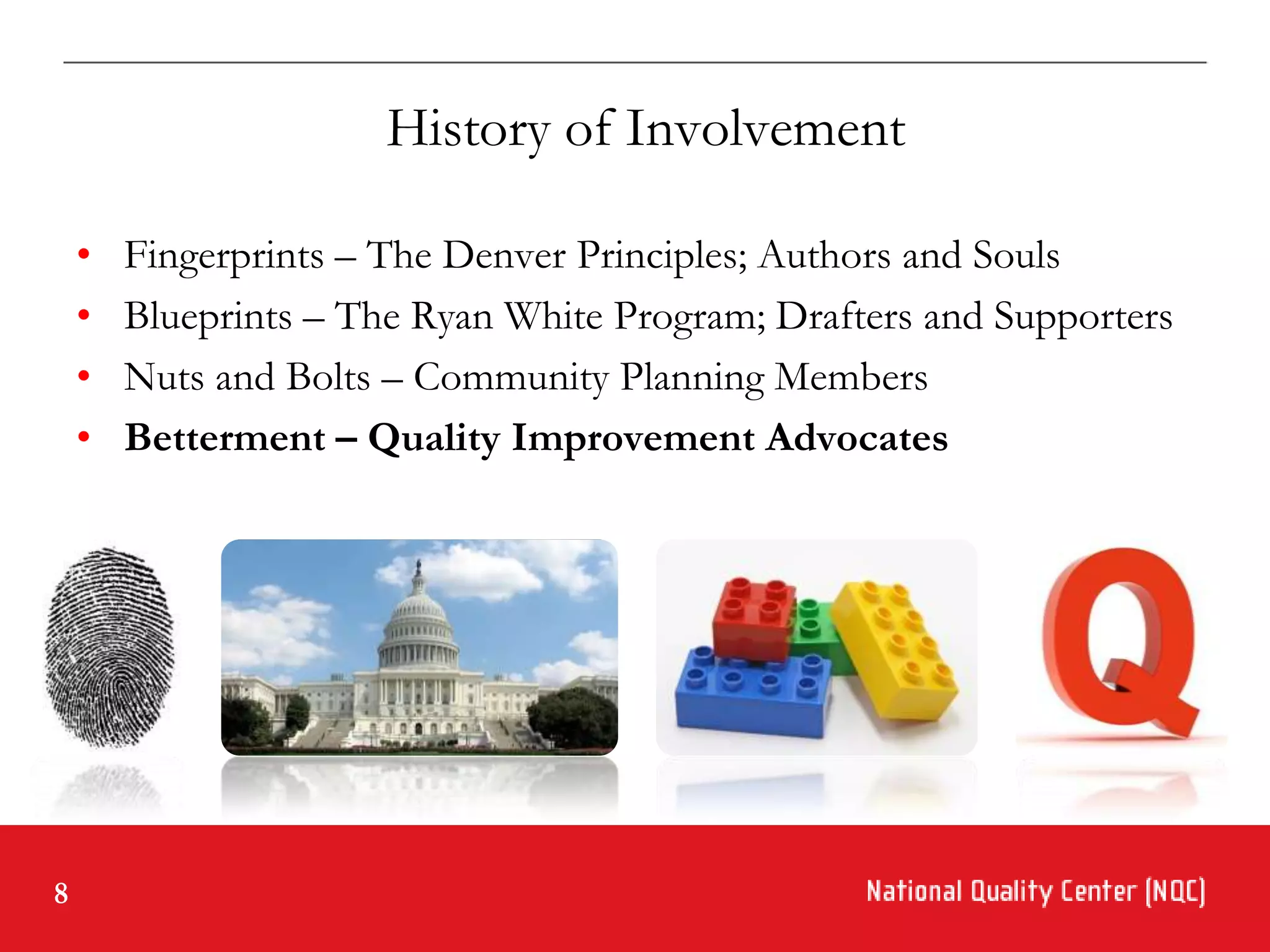 History of Involvement

    •   Fingerprints – The Denver Principles; Authors and Souls
    •   Blueprints – The Ryan White Program; Drafters and Supporters
    •   Nuts and Bolts – Community Planning Members
    •   Betterment – Quality Improvement Advocates




8
 