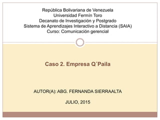 República Bolivariana de Venezuela
Universidad Fermín Toro
Decanato de Investigación y Postgrado
Sistema de Aprendizajes Interactivo a Distancia (SAIA)
Curso: Comunicación gerencial
Caso 2. Empresa Q´Paila
AUTOR(A): ABG. FERNANDA SIERRAALTA
JULIO, 2015
 