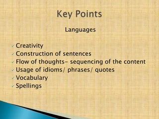 Languages

 Creativity
 Construction of sentences
 Flow of thoughts- sequencing of the content
 Usage of idioms/ phrases/ quotes
 Vocabulary
 Spellings
 