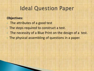 Objectives:
• The attributes of a good test

• The steps required to construct a test.
• The necessity of a Blue Print on the design of a test.
• The physical assembling of questions in a paper.
 