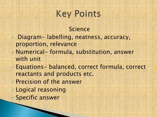 Science
 Diagram- labelling, neatness, accuracy,
  proportion, relevance
 Numerical- formula, substitution, answer
  with unit
 Equations- balanced, correct formula, correct
  reactants and products etc.
 Precision of the answer
 Logical reasoning
 Specific answer
 