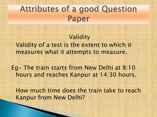 Validity
 Validity of a test is the extent to which it
 measures what it attempts to measure.

Eg- The train starts from New Delhi at 8:10
 hours and reaches Kanpur at 14:30 hours.

 How much time does the train take to reach
 Kanpur from New Delhi?
 