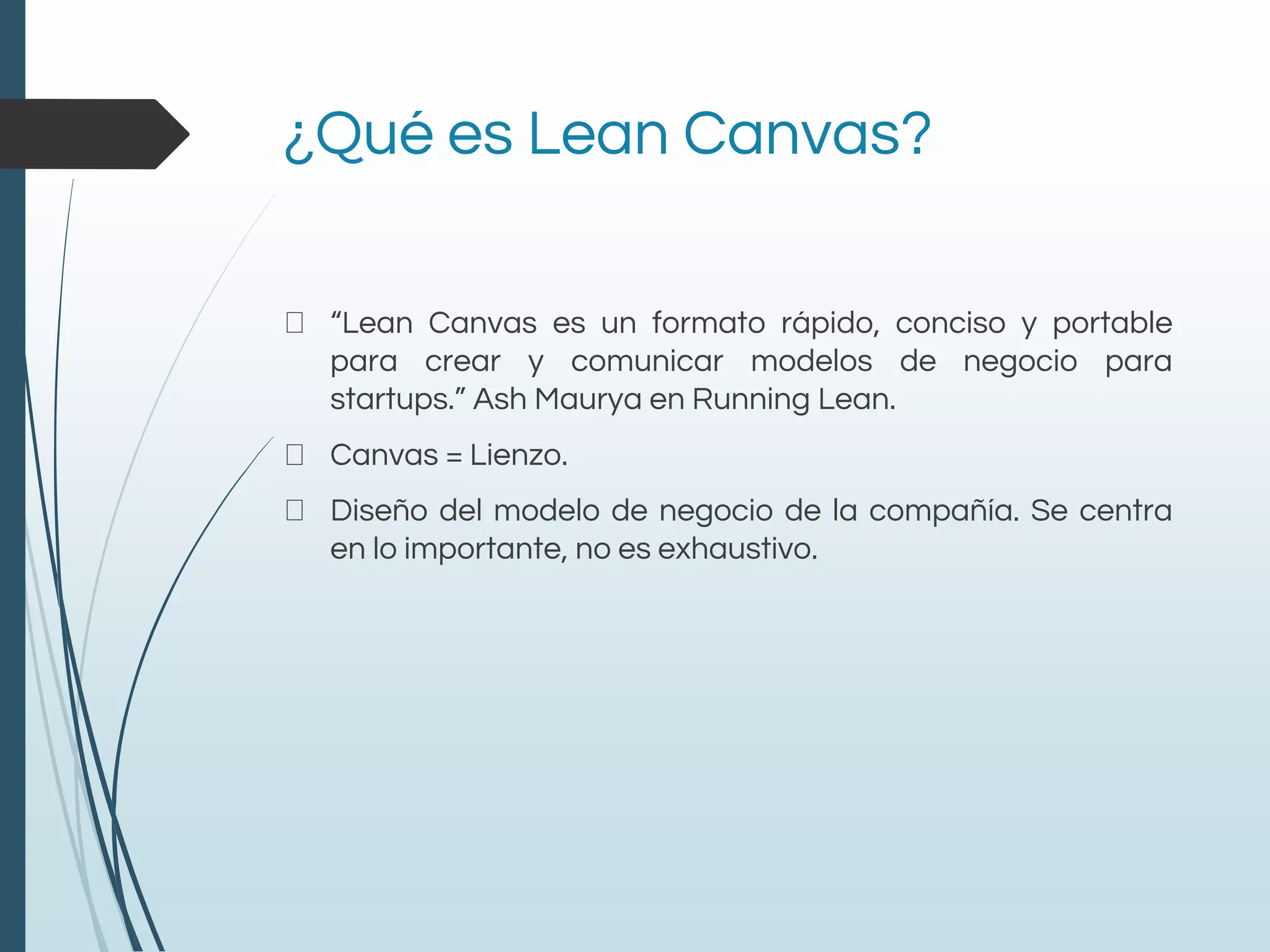 ¿Qué es Lean Canvas?
“Lean Canvas es un formato rápido, conciso y portable
para crear y comunicar modelos de negocio para
startups.” Ash Maurya en Running Lean.
Canvas = Lienzo.
Diseño del modelo de negocio de la compañía. Se centra
en lo importante, no es exhaustivo.
 