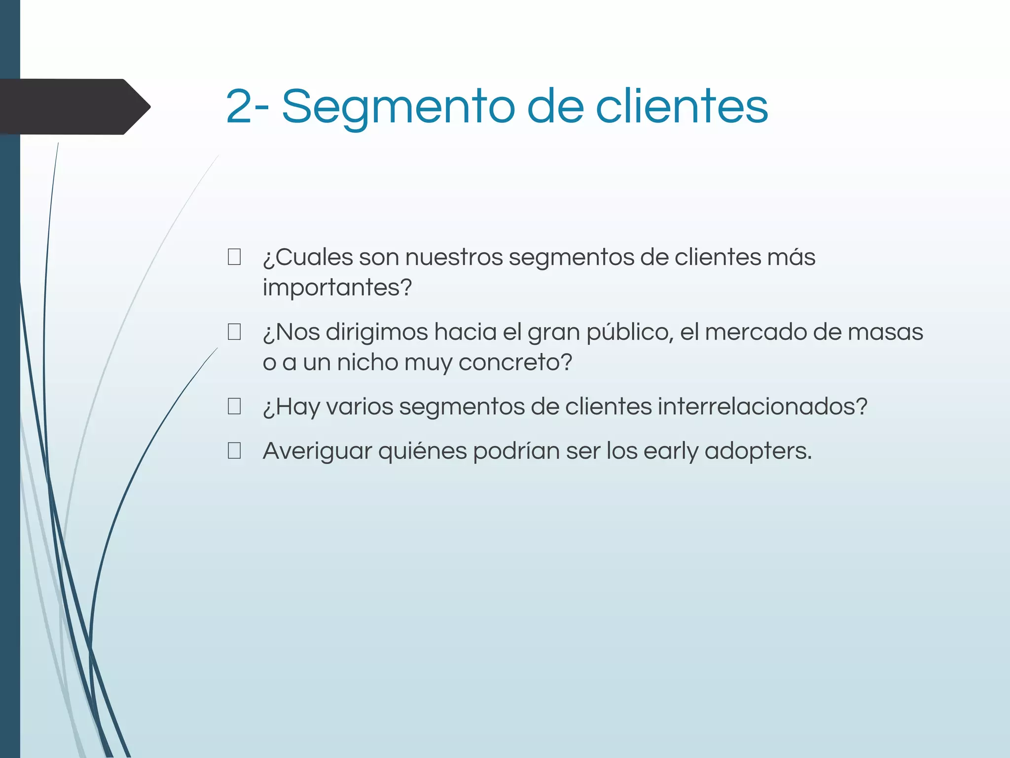 2- Segmento de clientes
¿Cuales son nuestros segmentos de clientes más
importantes?
¿Nos dirigimos hacia el gran público, el mercado de masas
o a un nicho muy concreto?
¿Hay varios segmentos de clientes interrelacionados?
Averiguar quiénes podrían ser los early adopters.
 