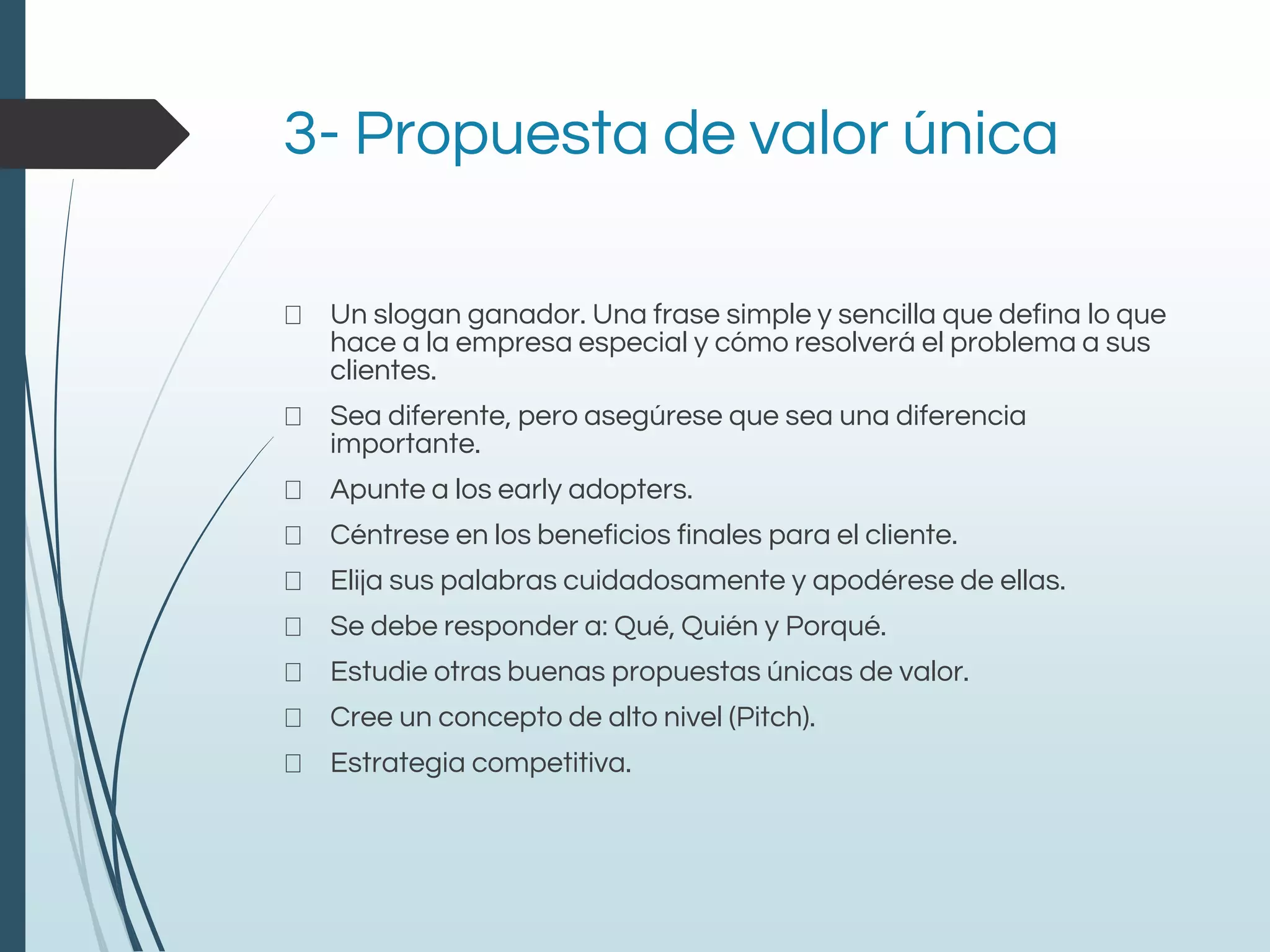 3- Propuesta de valor única
Un slogan ganador. Una frase simple y sencilla que defina lo que
hace a la empresa especial y cómo resolverá el problema a sus
clientes.
Sea diferente, pero asegúrese que sea una diferencia
importante.
Apunte a los early adopters.
Céntrese en los beneficios finales para el cliente.
Elija sus palabras cuidadosamente y apodérese de ellas.
Se debe responder a: Qué, Quién y Porqué.
Estudie otras buenas propuestas únicas de valor.
Cree un concepto de alto nivel (Pitch).
Estrategia competitiva.
 