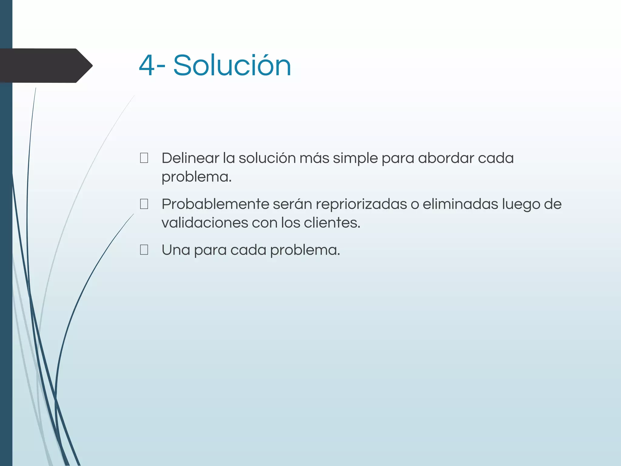 4- Solución
Delinear la solución más simple para abordar cada
problema.
Probablemente serán repriorizadas o eliminadas luego de
validaciones con los clientes.
Una para cada problema.
 