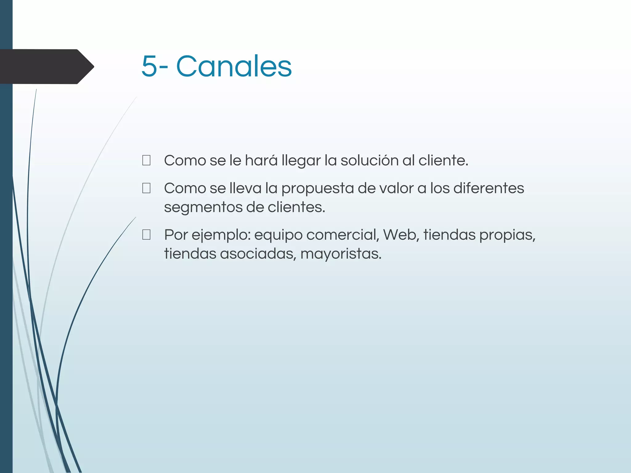 5- Canales
Como se le hará llegar la solución al cliente.
Como se lleva la propuesta de valor a los diferentes
segmentos de clientes.
Por ejemplo: equipo comercial, Web, tiendas propias,
tiendas asociadas, mayoristas.
 