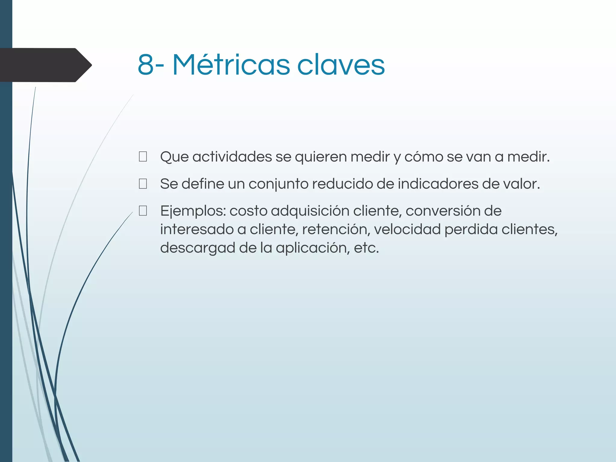 8- Métricas claves
Que actividades se quieren medir y cómo se van a medir.
Se define un conjunto reducido de indicadores de valor.
Ejemplos: costo adquisición cliente, conversión de
interesado a cliente, retención, velocidad perdida clientes,
descargad de la aplicación, etc.
 