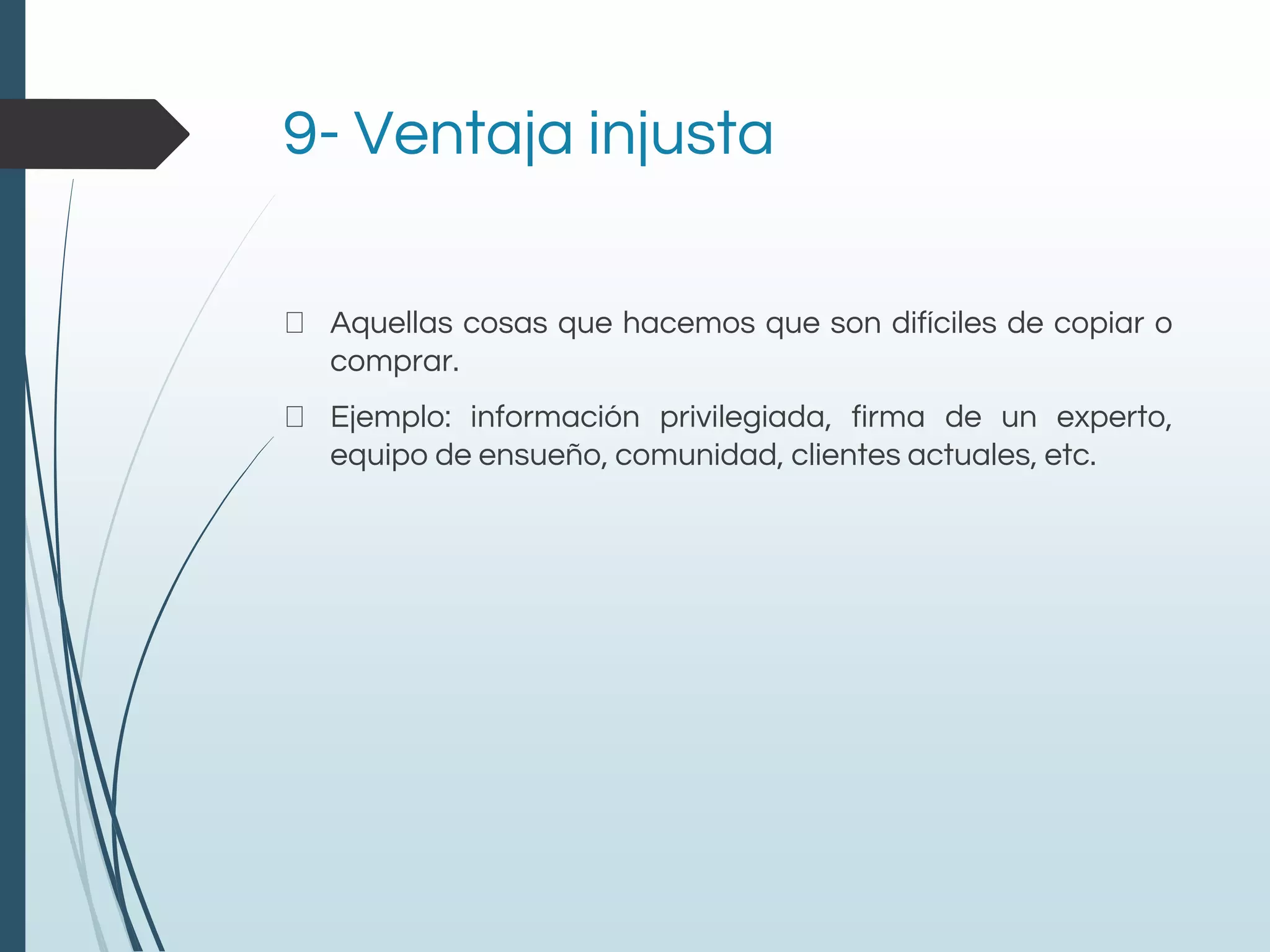 9- Ventaja injusta
Aquellas cosas que hacemos que son difíciles de copiar o
comprar.
Ejemplo: información privilegiada, firma de un experto,
equipo de ensueño, comunidad, clientes actuales, etc.
 