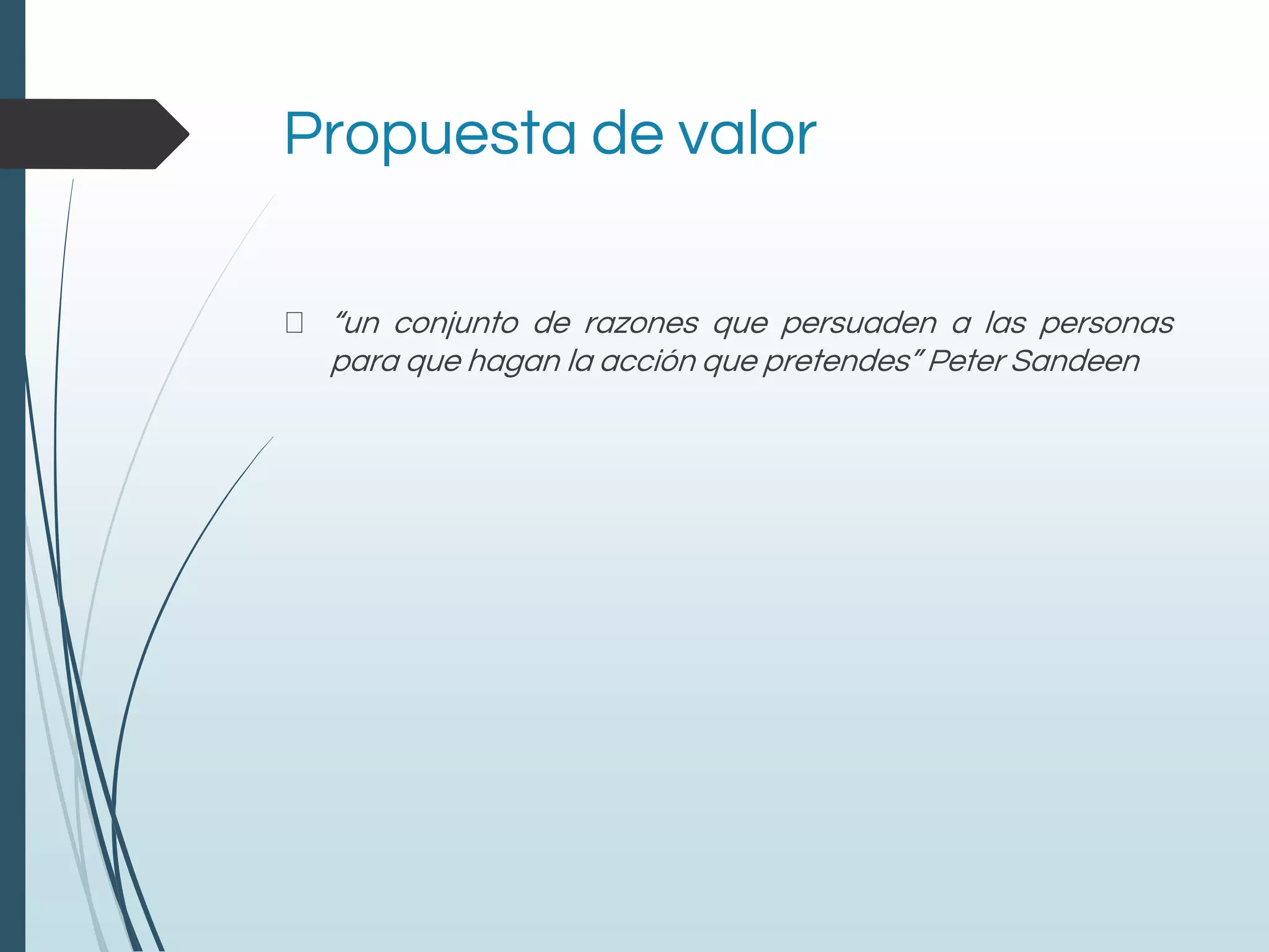 Propuesta de valor
“un conjunto de razones que persuaden a las personas
para que hagan la acción que pretendes” Peter Sandeen
 