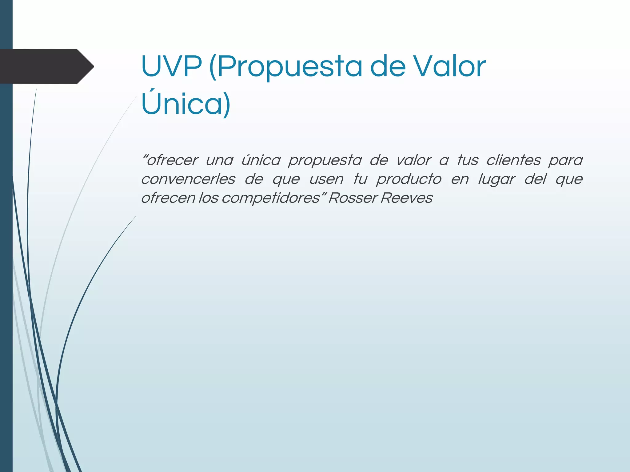 UVP (Propuesta de Valor
Única)
“ofrecer una única propuesta de valor a tus clientes para
convencerles de que usen tu producto en lugar del que
ofrecen los competidores” Rosser Reeves
 