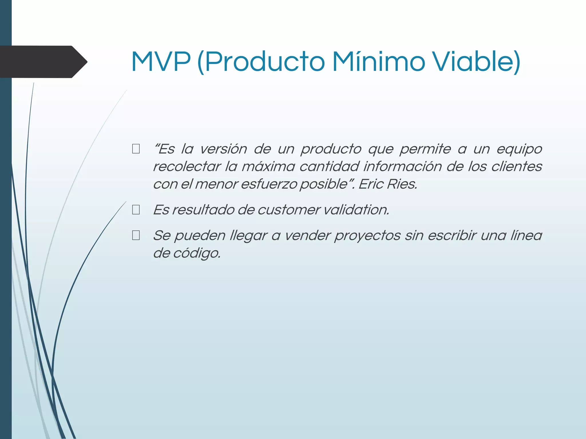MVP (Producto Mínimo Viable)
“Es la versión de un producto que permite a un equipo
recolectar la máxima cantidad información de los clientes
con el menor esfuerzo posible”. Eric Ries.
Es resultado de customer validation.
Se pueden llegar a vender proyectos sin escribir una línea
de código.
 