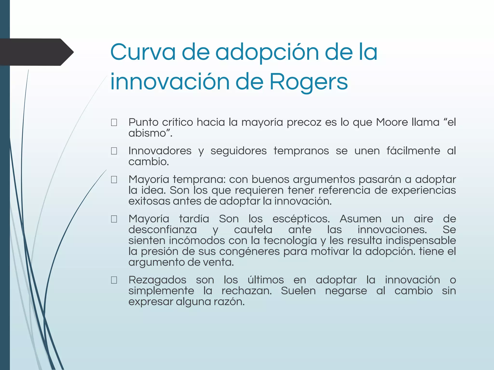 Curva de adopción de la
innovación de Rogers
Punto crítico hacia la mayoría precoz es lo que Moore llama “el
abismo”.
Innovadores y seguidores tempranos se unen fácilmente al
cambio.
Mayoría temprana: con buenos argumentos pasarán a adoptar
la idea. Son los que requieren tener referencia de experiencias
exitosas antes de adoptar la innovación.
Mayoría tardía Son los escépticos. Asumen un aire de
desconfianza y cautela ante las innovaciones. Se
sienten incómodos con la tecnología y les resulta indispensable
la presión de sus congéneres para motivar la adopción. tiene el
argumento de venta.
Rezagados son los últimos en adoptar la innovación o
simplemente la rechazan. Suelen negarse al cambio sin
expresar alguna razón.
 