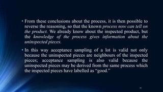 • From these conclusions about the process, it is then possible to
reverse the reasoning, so that the known process now can tell on
the product. We already know about the inspected product, but
the knowledge of the process gives information about the
uninspected pieces.
• In this way acceptance sampling of a lot is valid not only
because the uninspected pieces are neighbours of the inspected
pieces; acceptance sampling is also valid because the
uninspected pieces may be derived from the same process which
the inspected pieces have labelled as “good.”
10
 