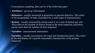 • In acceptance sampling, data can be of the following types:
• Attributes—go no-go information
• Defectives—usually measured in proportion or percent defective. This refers
to the acceptability of units of product for a wide range of characteristics.
• Defects—usually measured by actual count or as a ratio of defects per unit.
This refers to the number of defects found in the units inspected, and hence
can be more than the number of units inspected.
• Variables—measurement information
• Variables—usually measured by the mean and standard deviation. This refers
to the distribution of a specific measurable characteristic of the product
inspected.
13
 