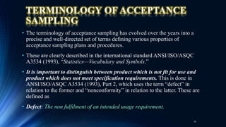 TERMINOLOGY OF ACCEPTANCE
SAMPLING
• The terminology of acceptance sampling has evolved over the years into a
precise and well-directed set of terms defining various properties of
acceptance sampling plans and procedures.
• These are clearly described in the international standard ANSI/ISO/ASQC
A3534 (1993), “Statistics—Vocabulary and Symbols.”
• It is important to distinguish between product which is not fit for use and
product which does not meet specification requirements. This is done in
ANSI/ISO/ASQC A3534 (1993), Part 2, which uses the term “defect” in
relation to the former and “nonconformity” in relation to the latter. These are
defined as
• Defect: The non fulfilment of an intended usage requirement.
15
 