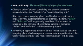• Nonconformity: The non fulfilment of a specified requirement.
• Clearly a unit of product containing one or more defects or
nonconformities is a “defective” or “nonconforming unit.”
• Since acceptance sampling plans usually relate to requirements
imposed by the customer (internal or external), the terms “defect”
and “defective” will be generally used here. Furthermore, in
referring to the literature of acceptance sampling, the terms
“defect” and “defective” will be commonly found.
• However, in appropriate instances in this section such as variables
sampling plans which compare measurements to specifications, the
terms “nonconformity” and “nonconforming unit” will be used.
16
 