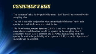 CONSUMER’S RISK
• The consumer’s risk -is the probability that a “bad” lot will be accepted by the
sampling plan.
• The risk is stated in conjunction with a numerical definition of reject able
quality such as lot tolerance percent defective.
• The lot tolerance percent defective (LTPD) is the level of quality that is
unsatisfactory and therefore should be rejected by the sampling plan. A
consumer’s risk of 0.10 is common and LTPD has been defined as the lot
quality for which the probability of acceptance is 0.10; i.e., only 10 percent of
such lots will be accepted.
19
 
