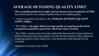 AVERAGE OUTGOING QUALITY LIMIT
• The acceptable quality level (AQL) and lot tolerance percent defective (LTPD)
have been cited as two common quality indices for sampling plans.
• A third commonly used index is the AVERAGE OUTGOING QUALITY
LIMIT (AOQL).
• The AOQL is the upper limit of average quality of outgoing product from
accepted lots and from rejected lots which have been screened.
• The AOQL concept stems from the relationship between the fraction defective
before inspection (incoming quality) and the fraction defective after inspection
(outgoing quality) when inspection is non destructive and rejected lots are
screened.
• This point is known as the AOQL.
28
 
